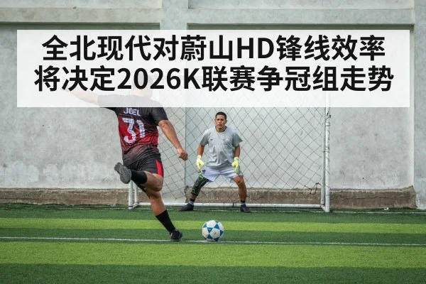 全北现代对蔚山HD锋线效率将决定2026K联赛争冠组走势