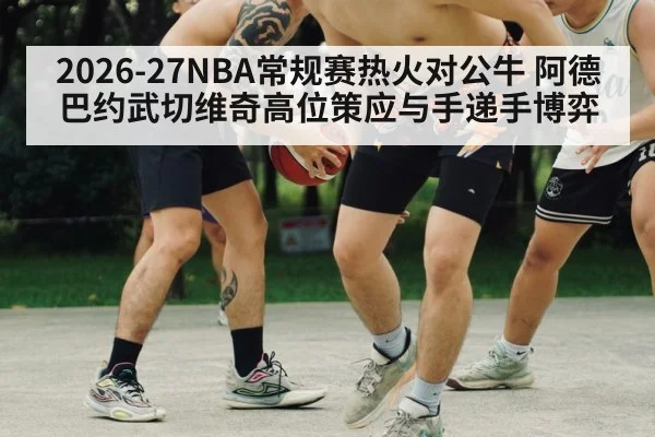 2026-27NBA常规赛热火对公牛 阿德巴约武切维奇高位策应与手递手博弈